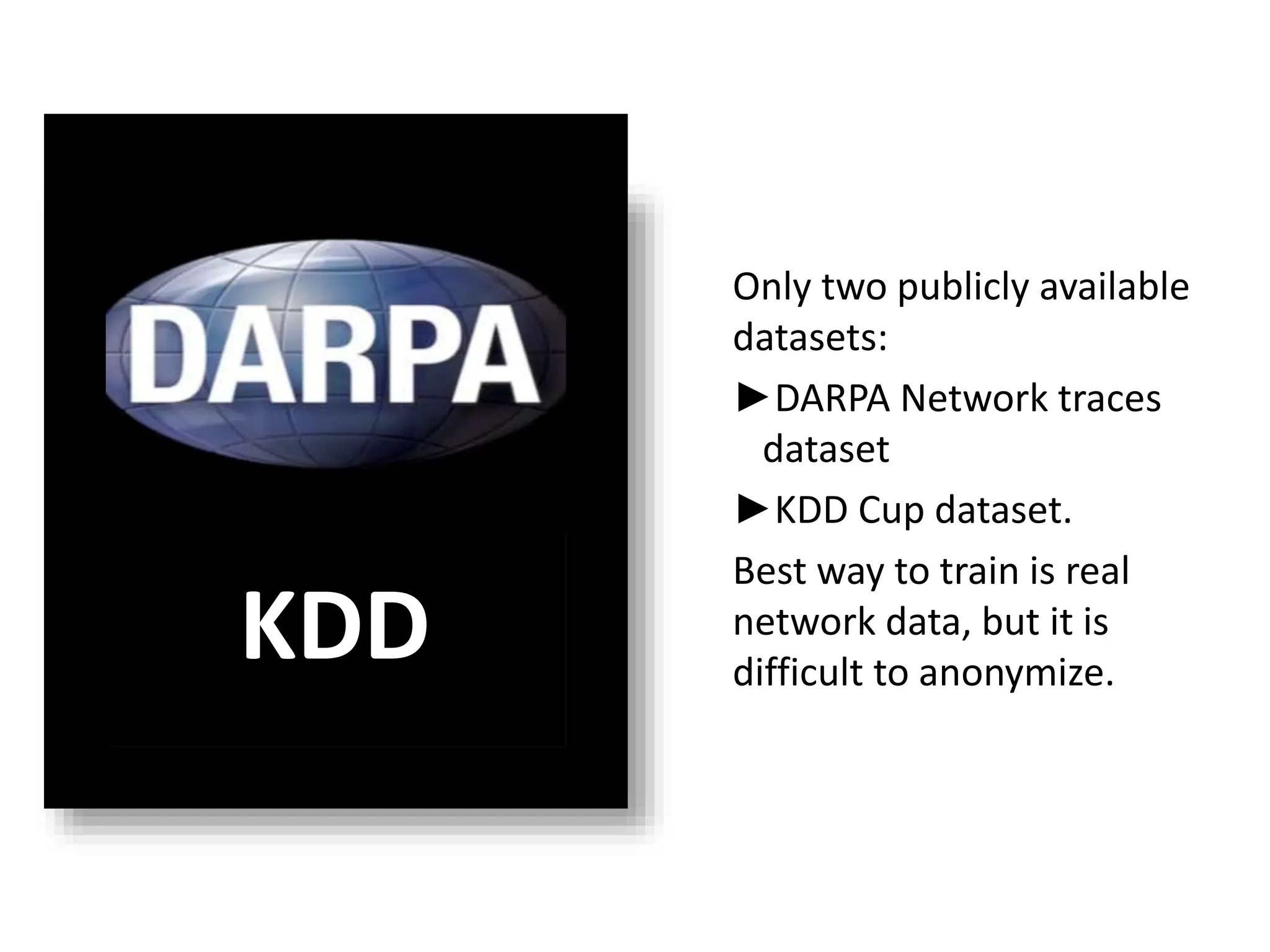 Lack of training Data
Only two publicly available
datasets:
►DARPA Network traces
dataset
►KDD Cup dataset.
Best way to train is real
network data, but it is
difficult to anonymize.
KDD
 