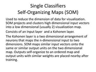 Single Classifiers
Self-Organizing Maps (SOM)
Used to reduce the dimension of data for visualization.
SOM projects and clusters high dimensional input vectors
into a low dimensional (usually 2) visualization map.
Consists of an Input layer and a Kohonen layer.
The Kohonen layer is a two dimensional arrangement of
neurons that maps the n-dimensional input to two
dimensions. SOM maps similar input vectors onto the
same or similar output units on the two dimensional
map. Outputs self-organize to an ordered map and
output units with similar weights are placed nearby after
training.
 