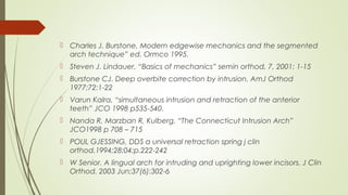  Charles J. Burstone, Modern edgewise mechanics and the segmented
arch technique” ed. Ormco 1995.
 Steven J. Lindauer, “Basics of mechanics” semin orthod, 7, 2001: 1-15
 Burstone CJ. Deep overbite correction by intrusion. AmJ Orthod
1977;72:1-22
 Varun Kalra, “simultaneous intrusion and retraction of the anterior
teeth” JCO 1998 p535-540.
 Nanda R, Marzban R, Kulberg, “The Connecticut Intrusion Arch”
JCO1998 p 708 – 715
 POUL GJESSING, DDS a universal retraction spring j clin
orthod.1994;28:04:p.222-242
 W Senior. A lingual arch for intruding and uprighting lower incisors. J Clin
Orthod. 2003 Jun;37(6):302-6
 
