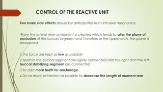 CONTROL OF THE REACTIVE UNIT
Two basic side effects should be anticipated from intrusive mechanics:
From the lateral view a moment is created which tends to alter the plane of
occlusion of the buccal segment and therefore in the upper arch, the plane is
steepened.
1.the force are kept as low as possible
2.teeth in the buccal segment are rigidly connected and the right and the left
buccal stabilizing segment are connected
3.So add more teeth for anchorage
4.Do as much retraction as possible to decrease the length of moment arm
 