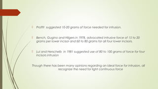  Proffit suggested 10-20 grams of force needed for intrusion.
 Bench, Gugino and Hilgers in 1978, advocated intrusive force of 15 to 20
grams per lower incisor and 60 to 80 grams for all four lower incisors.
 Lui and Herschelb in 1981 suggested use of 80 to 100 grams of force for four
incisors intrusion
Though there has been many opinions regarding an ideal force for intrusion, all
recognize the need for light continuous force
 