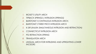 1. RICKET’S UTILITY ARCH
2. TIPBACK SPRINGS ( INTRUSION SPRINGS)
3. BURSTONE’S CONTINUOUS INTRUSION ARCH.
4. BURSTONE’S THREE PIECE INTRUSION ARCH
5. K-SIR (KALRA SIMULTANEOUS INTRUSION AND RETRACTION)
6. CONNECTICUT INTRUSION ARCH
7. PG RETRACTION SPRING
8. TRANSLATION ARCH
9. LINGUAL ARCH FOR INTRUDING AND UPRIGHTING LOWER
INCISORS
 