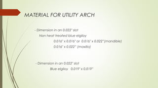 MATERIAL FOR UTILITY ARCH
- Dimension in an 0.022" slot
Non heat treated blue elgiloy
0.016" x 0.016" or 0.016" x 0.022”(mandible)
0.016" x 0.022” (maxilla)
- Dimension in an 0.022" slot
Blue elgiloy 0.019" x 0.019”
 