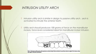 INTRUSION UTILITY ARCH
 Intrusion utility arch is similar in design to passive utility arch , arch is
activated to intrude the anterior teeth.
 Utility arch should produces 100 grams of force on the mandibular
incisors, force level considered ideal for mandibular incisor intrusion.
 