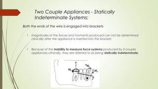Two Couple Appliances - Statically
Indeterminate Systems:
Both the ends of the wire is engaged into brackets
 magnitudes of the forces and moments produced can not be determined
clinically after the appliance is inserted into the bracket.
 Because of the inability to measure force systems produced by 2-couple
appliances clinically, they are referred to as being statically indeterminate.
 