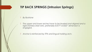 TIP BACK SPRINGS (Intrusion Springs)
 By Burstone
 The upper and lower arches have to be leveled and aligned and a
rigid stainless steel wire, preferably 0.017”x 0.025” dimension is
engaged.
 Anchor is reinforced by TPA and lingual holding arch.
 