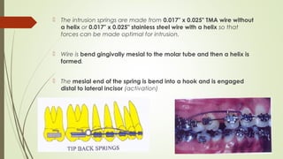  The intrusion springs are made from 0.017" x 0.025" TMA wire without
a helix or 0.017" x 0.025" stainless steel wire with a helix so that
forces can be made optimal for intrusion.
 Wire is bend gingivally mesial to the molar tube and then a helix is
formed.
 The mesial end of the spring is bend into a hook and is engaged
distal to lateral incisor (activation)
 