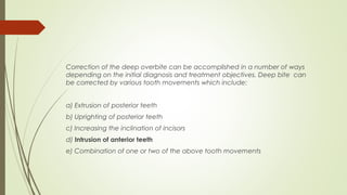 Correction of the deep overbite can be accomplished in a number of ways
depending on the initial diagnosis and treatment objectives. Deep bite can
be corrected by various tooth movements which include:
a) Extrusion of posterior teeth
b) Uprighting of posterior teeth
c) Increasing the inclination of incisors
d) Intrusion of anterior teeth
e) Combination of one or two of the above tooth movements
 