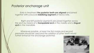 54
Posterior anchorage unit
Early in treatment the posterior teeth are aligned and joined
together with a buccal stabilizing segment of heavy wire.
Right and left posterior segments are joined together across
the arch by means of a transpalatal arch in the maxilla and a lingual
arch in the mandible.
Whenever possible, at least the first molars and second
premolars should be used and the addition of other teeth would
further enhance the anchorage potential.
 