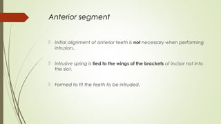Anterior segment
 Initial alignment of anterior teeth is not necessary when performing
intrusion..
 Intrusive spring is tied to the wings of the brackets of incisor not into
the slot.
 Formed to fit the teeth to be intruded.
 