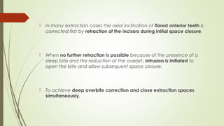  In many extraction cases the axial inclination of flared anterior teeth is
corrected first by retraction of the incisors during initial space closure.
 When no further retraction is possible because of the presence of a
deep bite and the reduction of the overjet, intrusion is initiated to
open the bite and allow subsequent space closure.
 To achieve deep overbite correction and close extraction spaces
simultaneously,
 