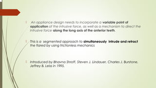  An appliance design needs to incorporate a variable point of
application of the intrusive force, as well as a mechanism to direct the
intrusive force along the long axis of the anterior teeth.
 This is a segmented approach to simultaneously intrude and retract
the flared by using frictionless mechanics
 Introduced by Bhavna Shroff, Steven J. Lindauer, Charles J. Burstone,
Jeffrey B. Leiss in 1995.
 