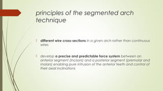 principles of the segmented arch
technique
 different wire cross-sections in a given arch rather than continuous
wires
 develop a precise and predictable force system between an
anterior segment (incisors) and a posterior segment (premolar and
molars) enabling pure intrusion of the anterior teeth and control of
their axial inclinations
 
