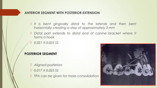 ANTERIOR SEGMENT WITH POSTERIOR EXTENSION
 It is bent gingivally distal to the laterals and then bent
horizontally creating a step of approximately 3 mm
 Distal part extends to distal end of canine bracket where it
forms a hook
 0.021 X 0.025 SS
POSTERIOR SEGMENT
 Aligned posteriors
 0.017 X 0.025 SS
 TPA can be given for more consolidation
 
