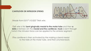 CANTILEVER OR INTRUSION SPRING
Made from 0.017" X 0.025" TMA wire.
The wire is first bent gingivally mesial to the molar tube and then a
helix is formed. On the mesial end the cantilever, hook is bent through
which the intrusion force can be applied to the anterior segment.
The cantilever is then activated by the making a bend mesial
to the helix at the molar tube, and then cinched back.
 