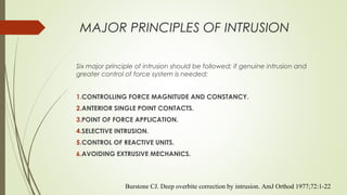 MAJOR PRINCIPLES OF INTRUSION
Six major principle of intrusion should be followed; if genuine intrusion and
greater control of force system is needed:
1.CONTROLLING FORCE MAGNITUDE AND CONSTANCY.
2.ANTERIOR SINGLE POINT CONTACTS.
3.POINT OF FORCE APPLICATION.
4.SELECTIVE INTRUSION.
5.CONTROL OF REACTIVE UNITS.
6.AVOIDING EXTRUSIVE MECHANICS.
Burstone CJ. Deep overbite correction by intrusion. AmJ Orthod 1977;72:1-22
 