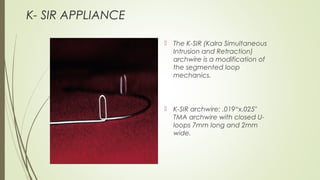  The K-SIR (Kalra Simultaneous
Intrusion and Retraction)
archwire is a modification of
the segmented loop
mechanics.
 K-SIR archwire: .019“x.025"
TMA archwire with closed U-
loops 7mm long and 2mm
wide.
K- SIR APPLIANCE
 