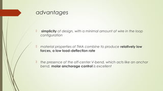 advantages
  simplicity of design, with a minimal amount of wire in the loop
configuration
 material properties of TMA combine to produce relatively low
forces, a low load-deflection rate
 the presence of the off-center V-bend, which acts like an anchor
bend, molar anchorage control is excellent
 