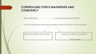 CONTROLLING FORCE MAGNITUDE AND
CONSTANCY
 TRUE INTRUSION LOW MAGNITUDE OF FORCE
 If the magnitude of force are too great; rate of intrusion will not increase
rate of resorption will increase reciprocal effect on posterior
anchorage
 