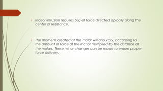  Incisor intrusion requires 50g of force directed apically along the
center of resistance.
 The moment created at the molar will also vary, according to
the amount of force at the incisor multiplied by the distance at
the molars. These minor changes can be made to ensure proper
force delivery.
 
