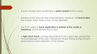  A pure intrusion arch would have a point contact at the incisors.
 Insertion of the wire into the incisor brackets, however, will tend to flare
the incisors, which may or may not be desirable.
 The CTA’s point of force application is anterior to the center of
resistance, which will flare the incisors.
 A tight cinch-back—a sharp bend distal to the molar tube, preventing
forward slippage of the wire—will prevent incisor flaring during intrusion
and produce some retraction of the incisors.
 