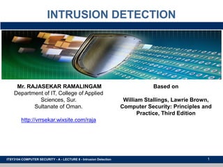 1
INTRUSION DETECTION
ITSY3104 COMPUTER SECURITY - A - LECTURE 8 - Intrusion Detection
Mr. RAJASEKAR RAMALINGAM
Department of IT, College of Applied
Sciences, Sur.
Sultanate of Oman.
http://vrrsekar.wixsite.com/raja
Based on
William Stallings, Lawrie Brown,
Computer Security: Principles and
Practice, Third Edition
 