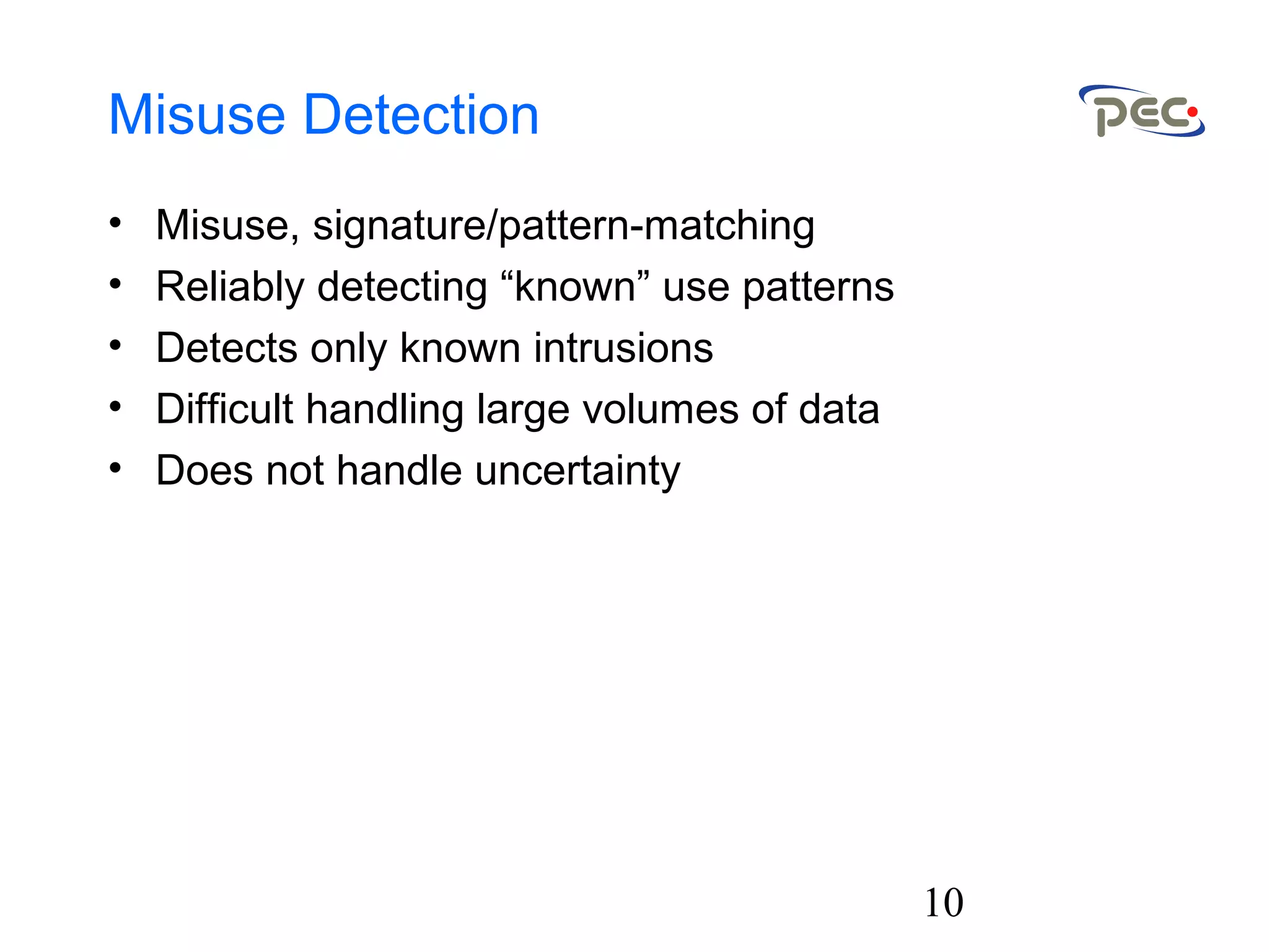 10
Misuse Detection
• Misuse, signature/pattern-matching
• Reliably detecting “known” use patterns
• Detects only known intrusions
• Difficult handling large volumes of data
• Does not handle uncertainty
 