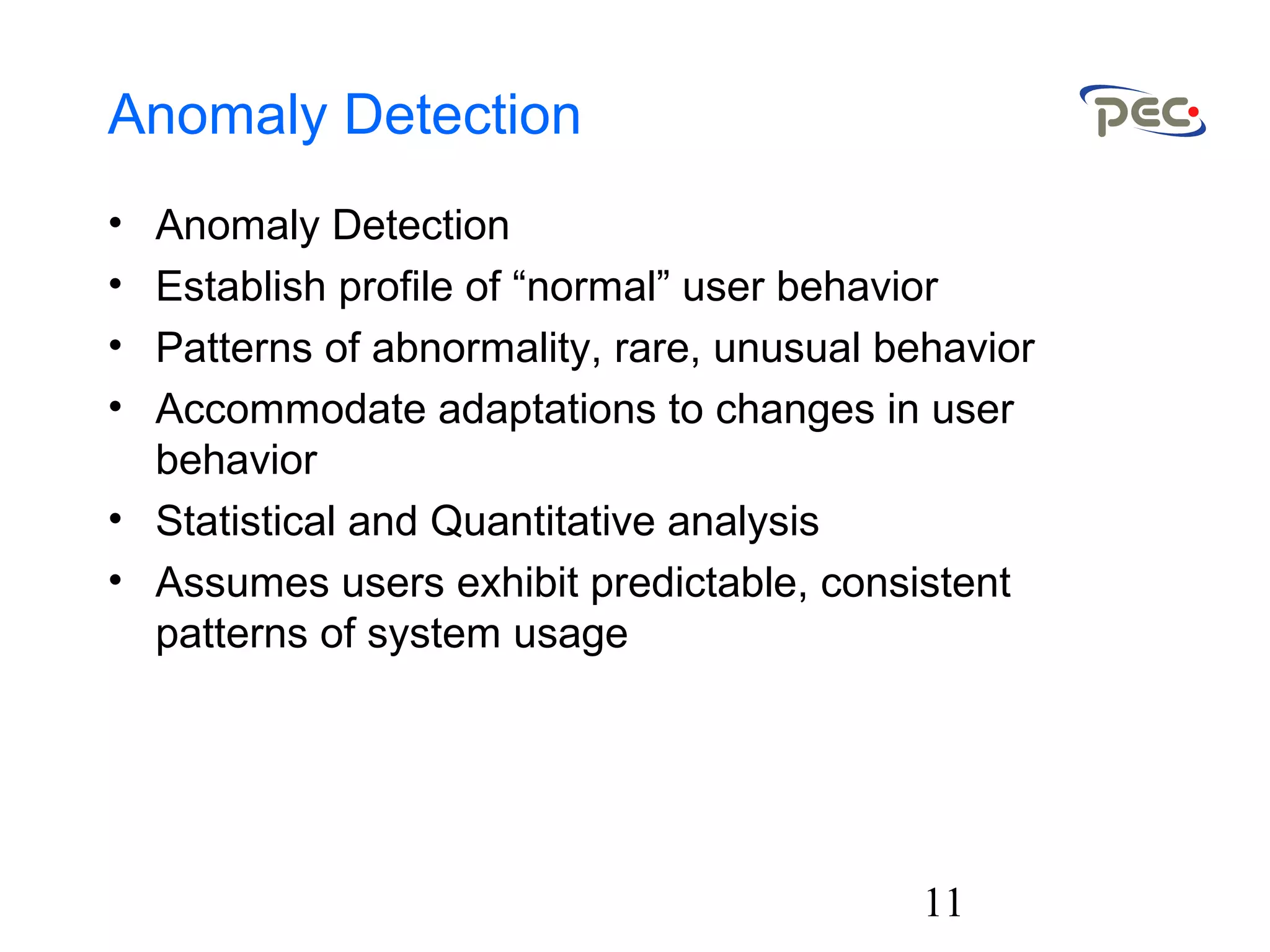 11
Anomaly Detection
• Anomaly Detection
• Establish profile of “normal” user behavior
• Patterns of abnormality, rare, unusual behavior
• Accommodate adaptations to changes in user
behavior
• Statistical and Quantitative analysis
• Assumes users exhibit predictable, consistent
patterns of system usage
 