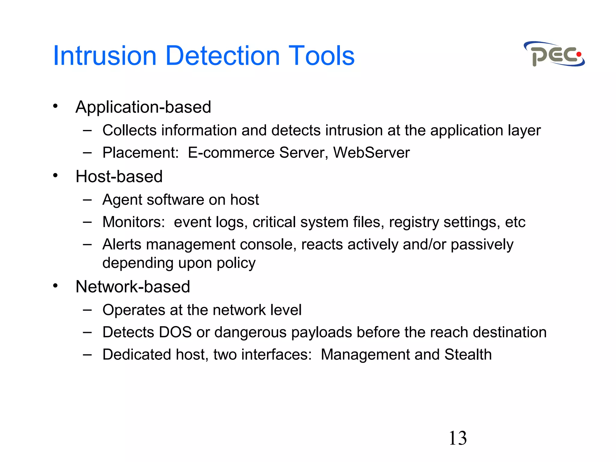 13
Intrusion Detection Tools
• Application-based
– Collects information and detects intrusion at the application layer
– Placement: E-commerce Server, WebServer
• Host-based
– Agent software on host
– Monitors: event logs, critical system files, registry settings, etc
– Alerts management console, reacts actively and/or passively
depending upon policy
• Network-based
– Operates at the network level
– Detects DOS or dangerous payloads before the reach destination
– Dedicated host, two interfaces: Management and Stealth
 
