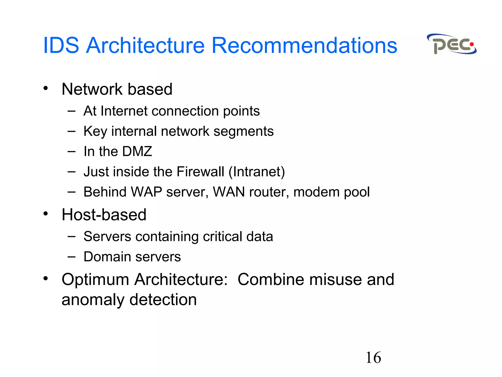 16
IDS Architecture Recommendations
• Network based
– At Internet connection points
– Key internal network segments
– In the DMZ
– Just inside the Firewall (Intranet)
– Behind WAP server, WAN router, modem pool
• Host-based
– Servers containing critical data
– Domain servers
• Optimum Architecture: Combine misuse and
anomaly detection
 