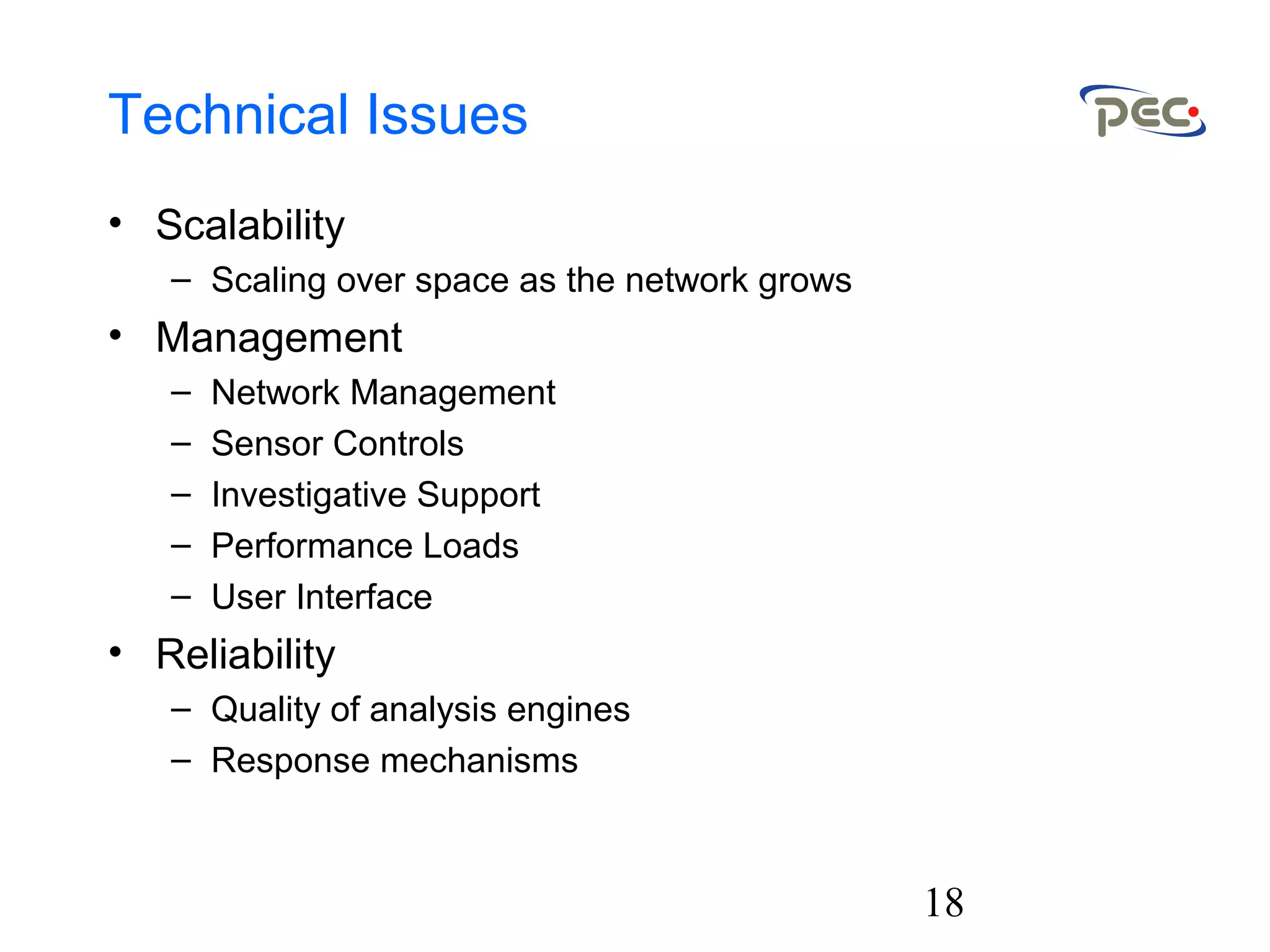 18
Technical Issues
• Scalability
– Scaling over space as the network grows
• Management
– Network Management
– Sensor Controls
– Investigative Support
– Performance Loads
– User Interface
• Reliability
– Quality of analysis engines
– Response mechanisms
 