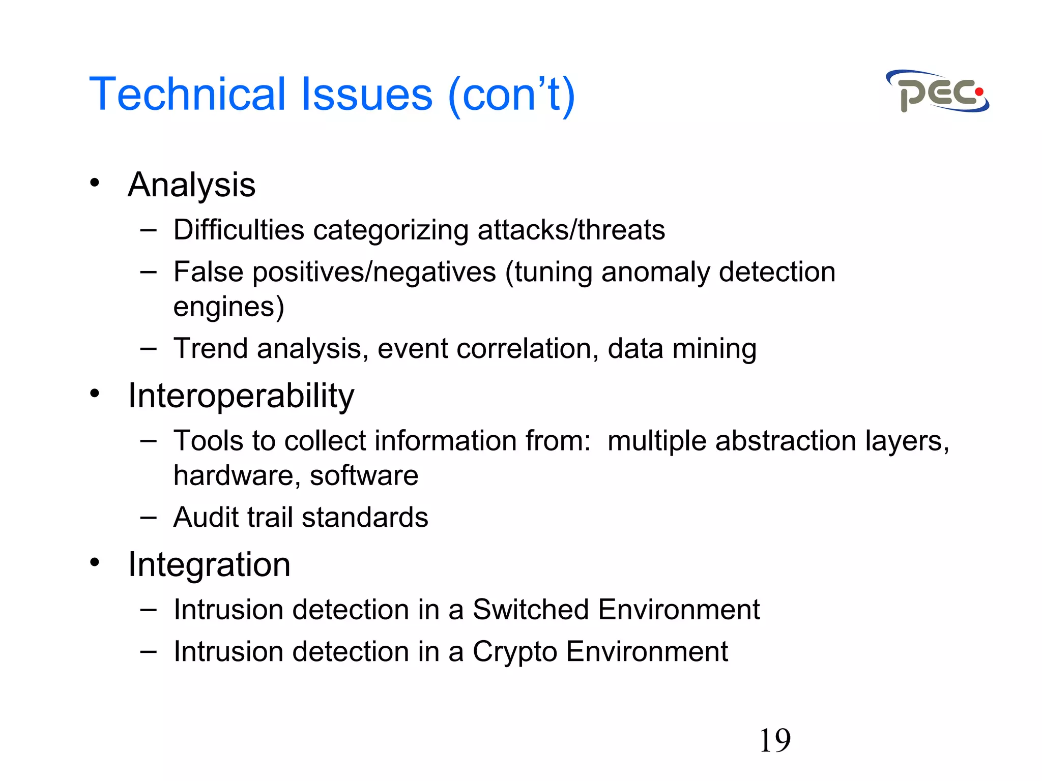 19
Technical Issues (con’t)
• Analysis
– Difficulties categorizing attacks/threats
– False positives/negatives (tuning anomaly detection
engines)
– Trend analysis, event correlation, data mining
• Interoperability
– Tools to collect information from: multiple abstraction layers,
hardware, software
– Audit trail standards
• Integration
– Intrusion detection in a Switched Environment
– Intrusion detection in a Crypto Environment
 