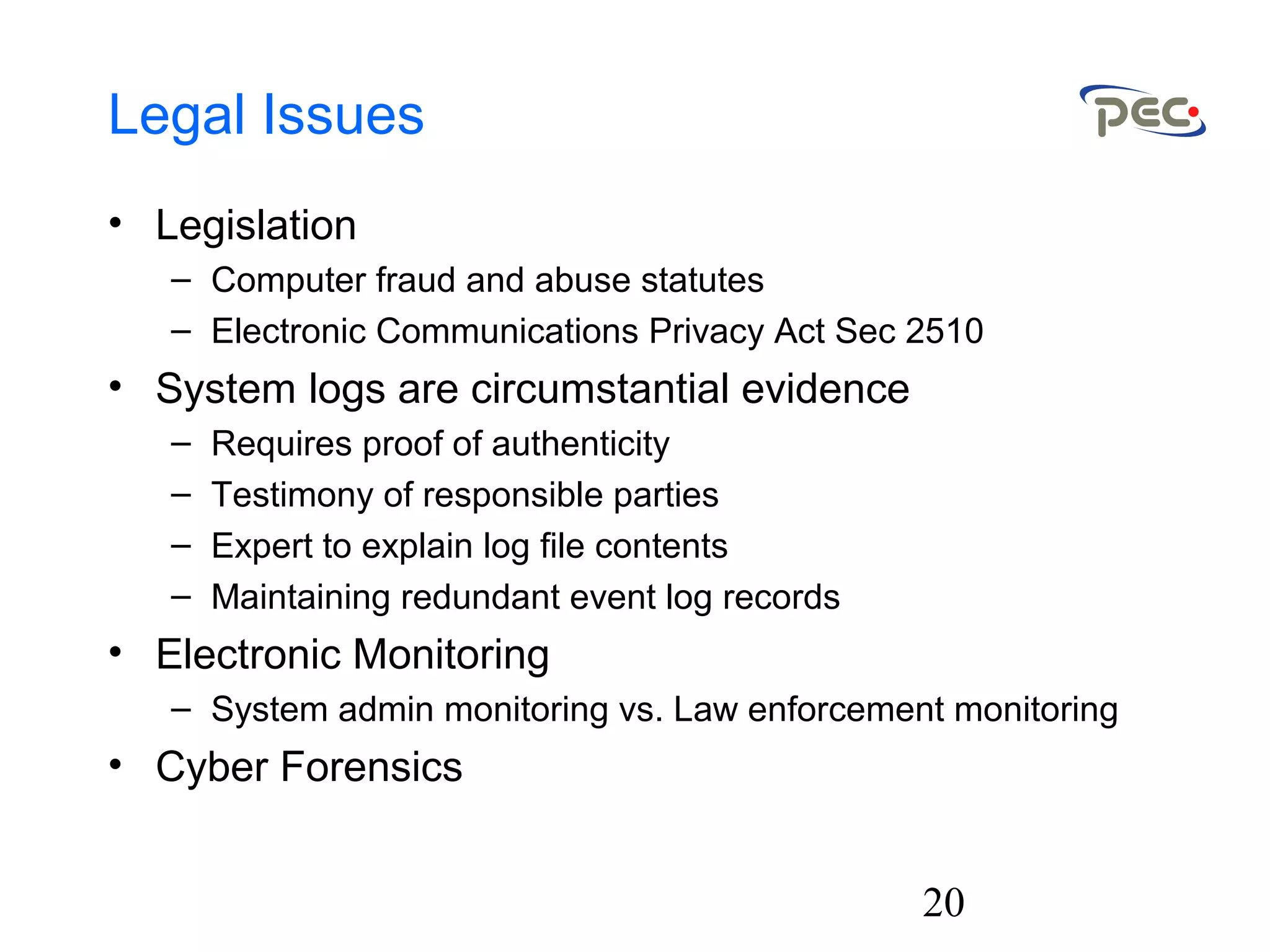 20
Legal Issues
• Legislation
– Computer fraud and abuse statutes
– Electronic Communications Privacy Act Sec 2510
• System logs are circumstantial evidence
– Requires proof of authenticity
– Testimony of responsible parties
– Expert to explain log file contents
– Maintaining redundant event log records
• Electronic Monitoring
– System admin monitoring vs. Law enforcement monitoring
• Cyber Forensics
 