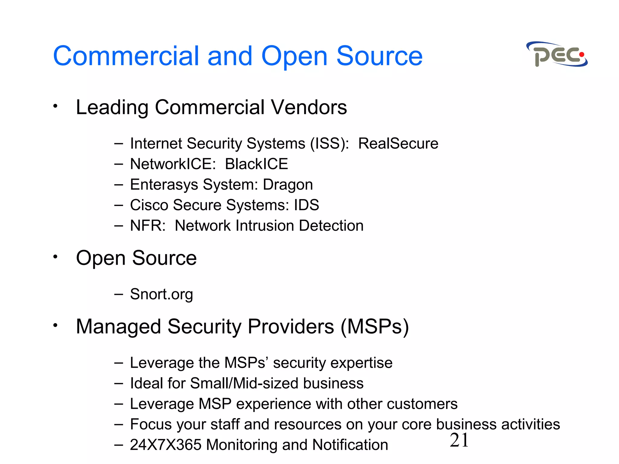 21
Commercial and Open Source
• Leading Commercial Vendors
– Internet Security Systems (ISS): RealSecure
– NetworkICE: BlackICE
– Enterasys System: Dragon
– Cisco Secure Systems: IDS
– NFR: Network Intrusion Detection
• Open Source
– Snort.org
• Managed Security Providers (MSPs)
– Leverage the MSPs’ security expertise
– Ideal for Small/Mid-sized business
– Leverage MSP experience with other customers
– Focus your staff and resources on your core business activities
– 24X7X365 Monitoring and Notification
 