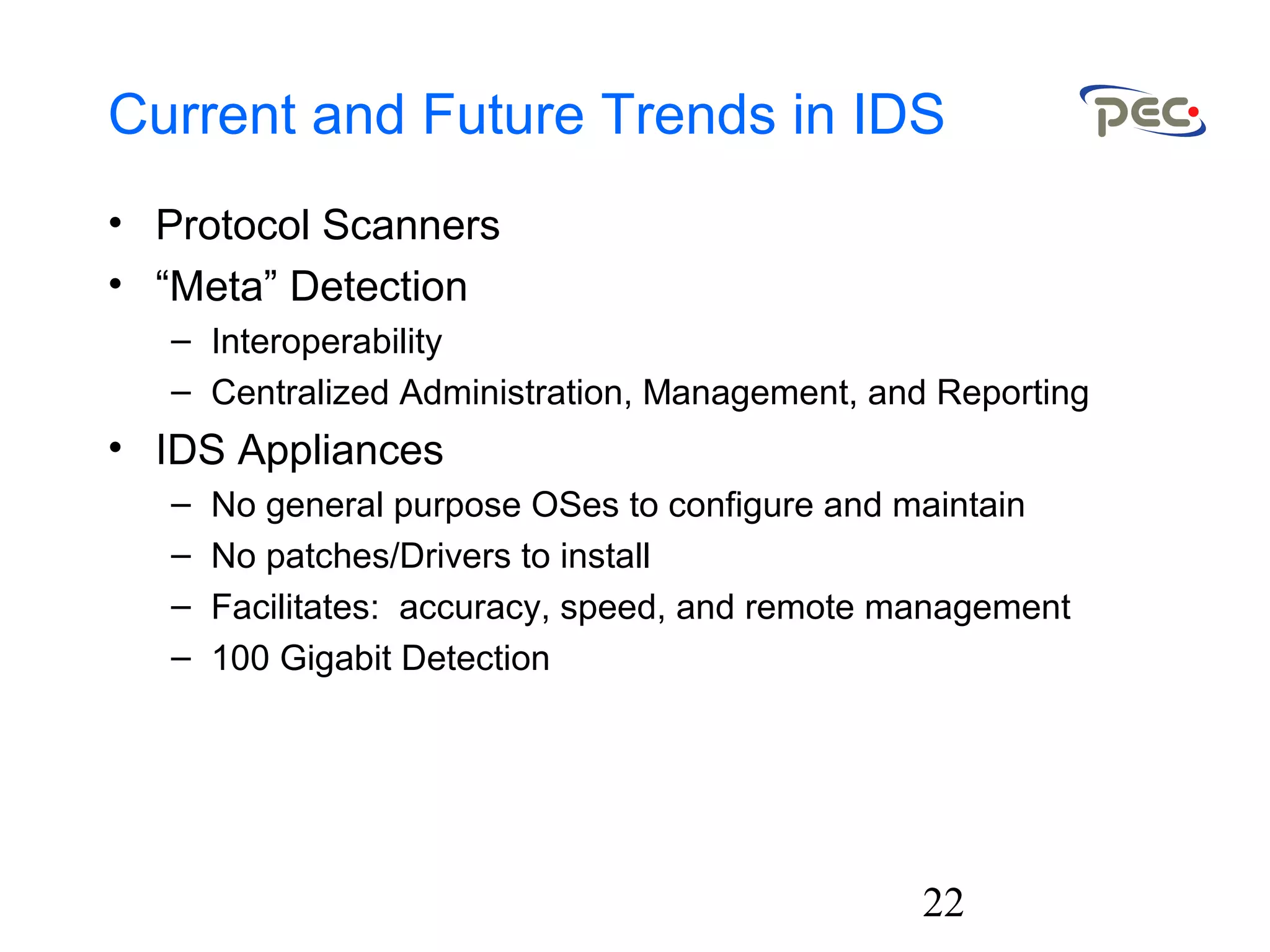 22
Current and Future Trends in IDS
• Protocol Scanners
• “Meta” Detection
– Interoperability
– Centralized Administration, Management, and Reporting
• IDS Appliances
– No general purpose OSes to configure and maintain
– No patches/Drivers to install
– Facilitates: accuracy, speed, and remote management
– 100 Gigabit Detection
 