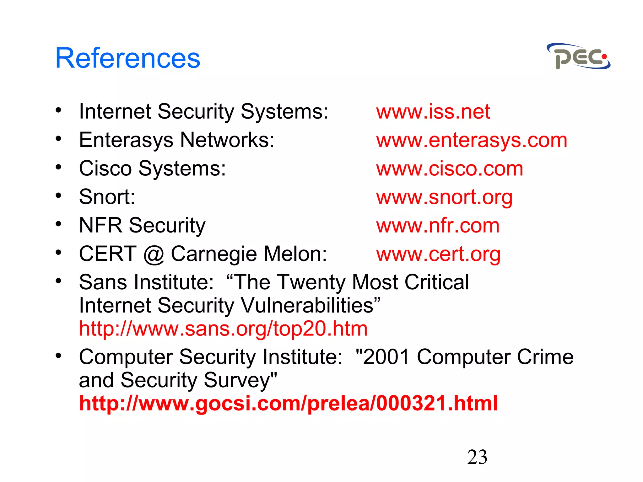 23
References
• Internet Security Systems: www.iss.net
• Enterasys Networks: www.enterasys.com
• Cisco Systems: www.cisco.com
• Snort: www.snort.org
• NFR Security www.nfr.com
• CERT @ Carnegie Melon: www.cert.org
• Sans Institute: “The Twenty Most Critical
Internet Security Vulnerabilities”
http://www.sans.org/top20.htm
• Computer Security Institute: "2001 Computer Crime
and Security Survey"
http://www.gocsi.com/prelea/000321.html
 