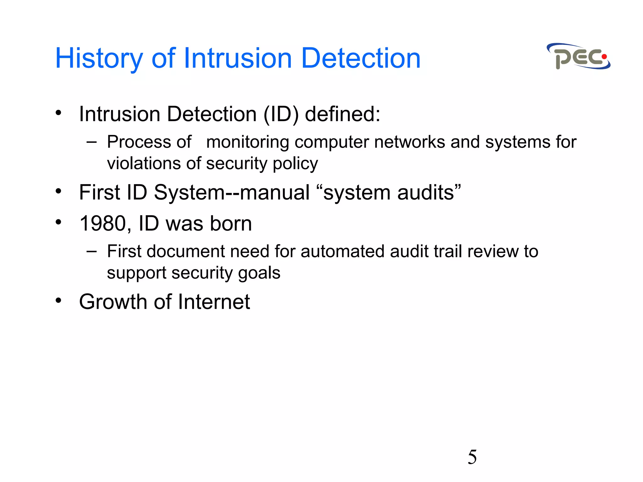 5
History of Intrusion Detection
• Intrusion Detection (ID) defined:
– Process of monitoring computer networks and systems for
violations of security policy
• First ID System--manual “system audits”
• 1980, ID was born
– First document need for automated audit trail review to
support security goals
• Growth of Internet
 