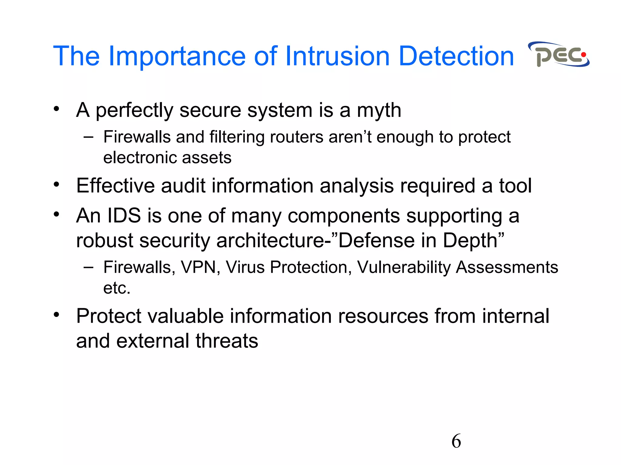 6
The Importance of Intrusion Detection
• A perfectly secure system is a myth
– Firewalls and filtering routers aren’t enough to protect
electronic assets
• Effective audit information analysis required a tool
• An IDS is one of many components supporting a
robust security architecture-”Defense in Depth”
– Firewalls, VPN, Virus Protection, Vulnerability Assessments
etc.
• Protect valuable information resources from internal
and external threats
 