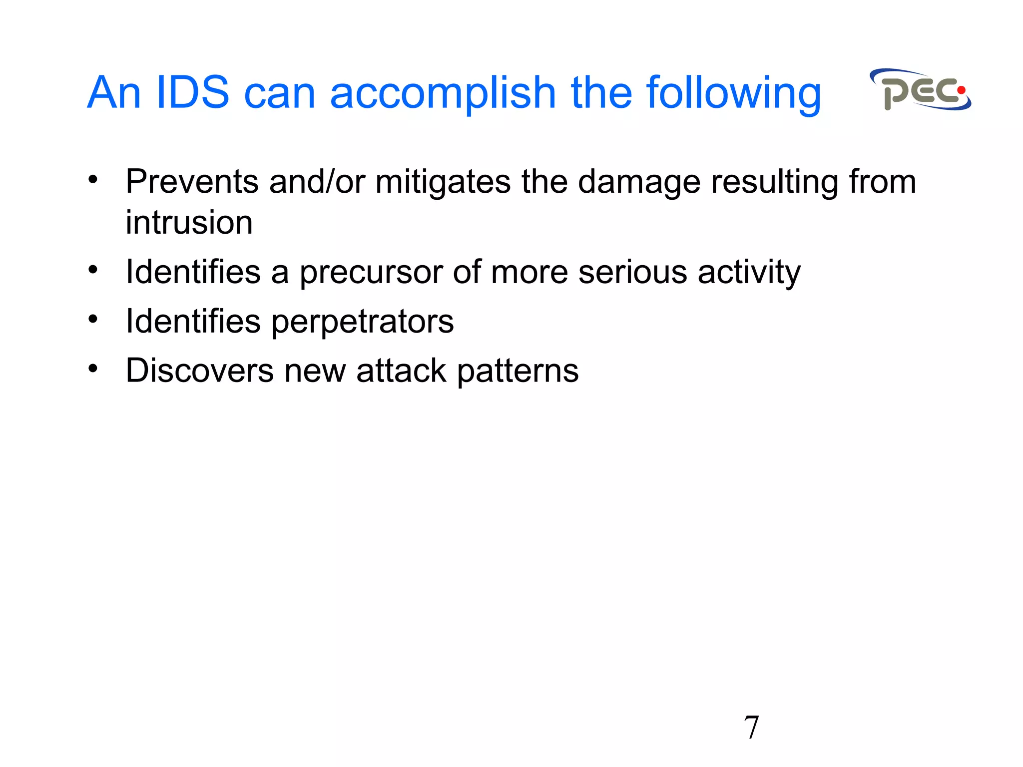 7
An IDS can accomplish the following
• Prevents and/or mitigates the damage resulting from
intrusion
• Identifies a precursor of more serious activity
• Identifies perpetrators
• Discovers new attack patterns
 