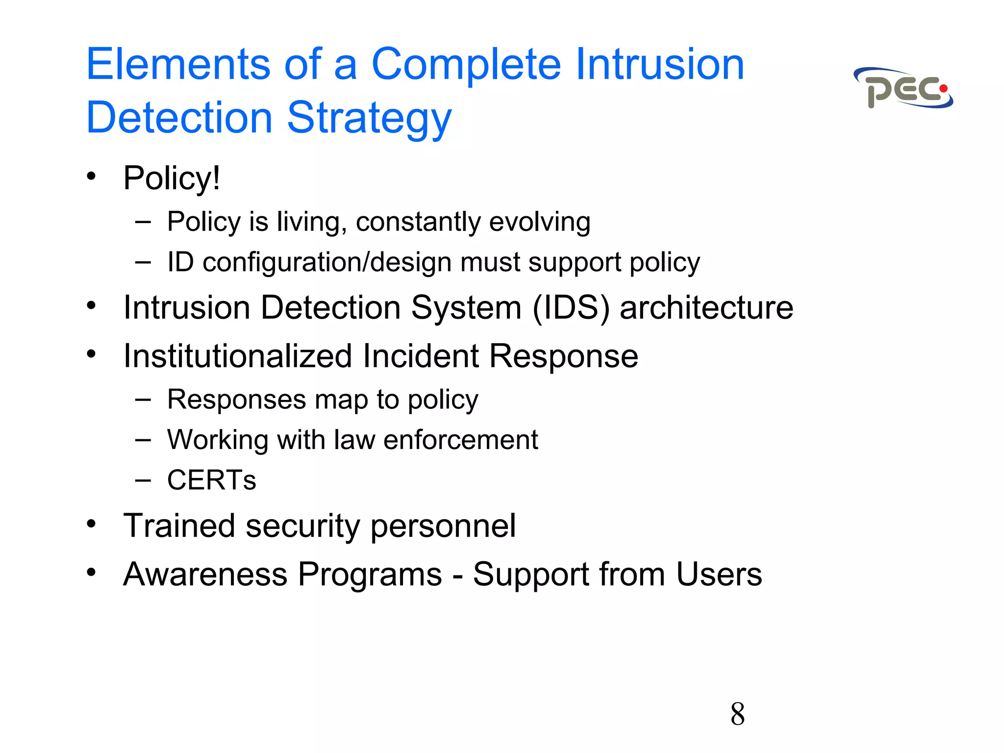 8
Elements of a Complete Intrusion
Detection Strategy
• Policy!
– Policy is living, constantly evolving
– ID configuration/design must support policy
• Intrusion Detection System (IDS) architecture
• Institutionalized Incident Response
– Responses map to policy
– Working with law enforcement
– CERTs
• Trained security personnel
• Awareness Programs - Support from Users
 