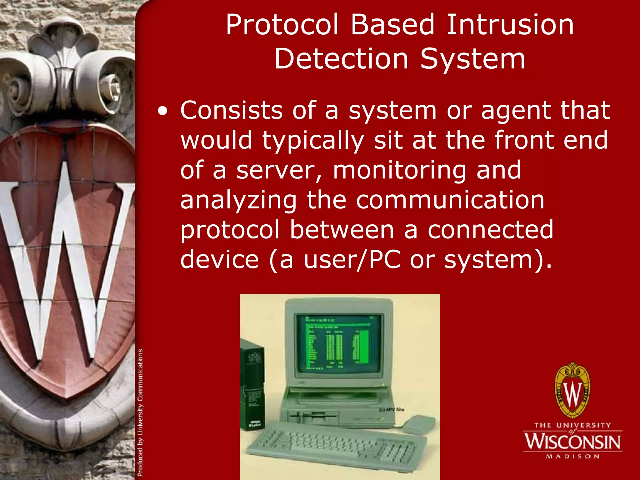 Protocol Based Intrusion
        Detection System
• Consists of a system or agent that
  would typically sit at the front end
  of a server, monitoring and
  analyzing the communication
  protocol between a connected
  device (a user/PC or system).
 