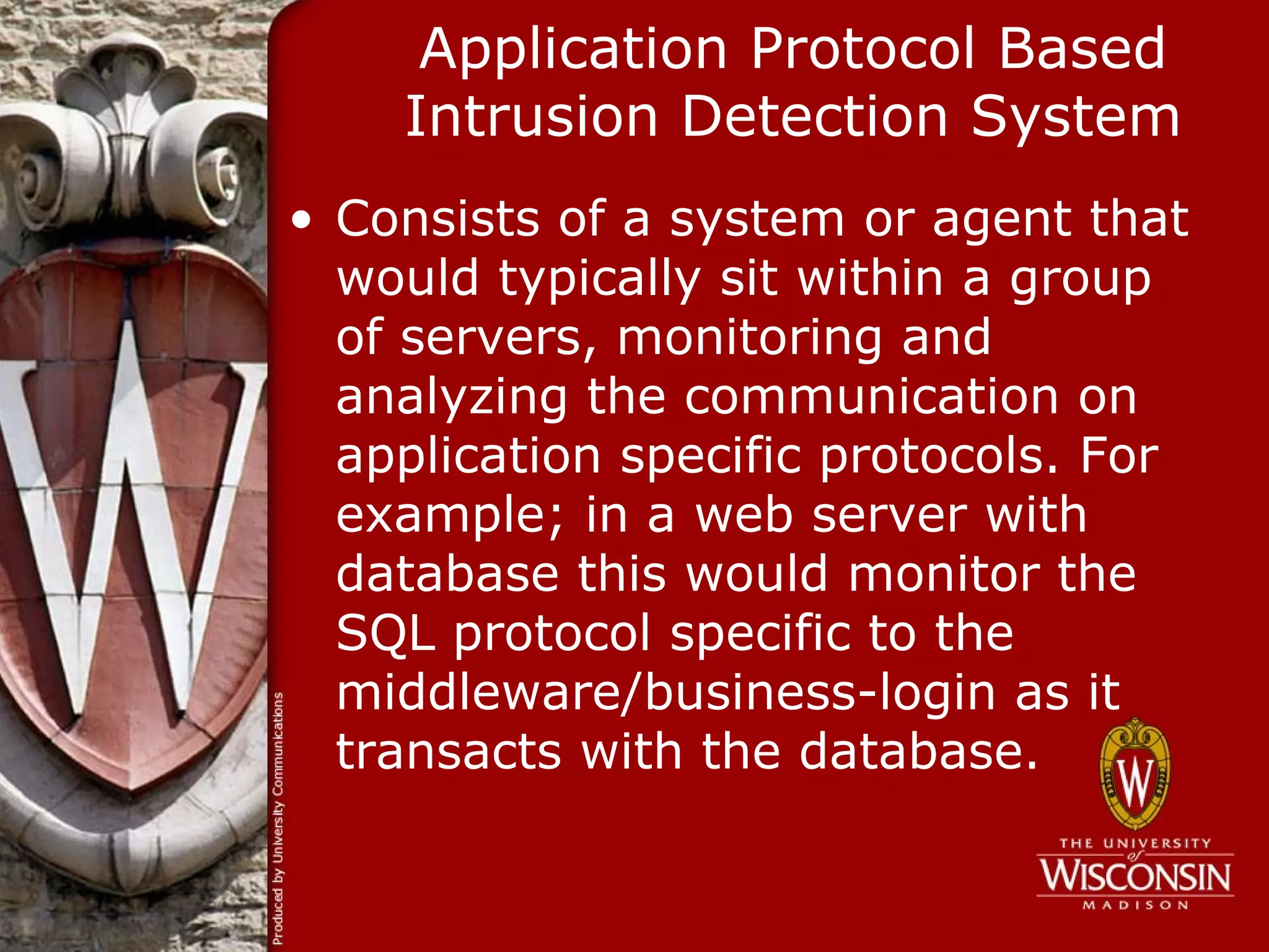 Application Protocol Based
    Intrusion Detection System
• Consists of a system or agent that
  would typically sit within a group
  of servers, monitoring and
  analyzing the communication on
  application specific protocols. For
  example; in a web server with
  database this would monitor the
  SQL protocol specific to the
  middleware/business-login as it
  transacts with the database.
 