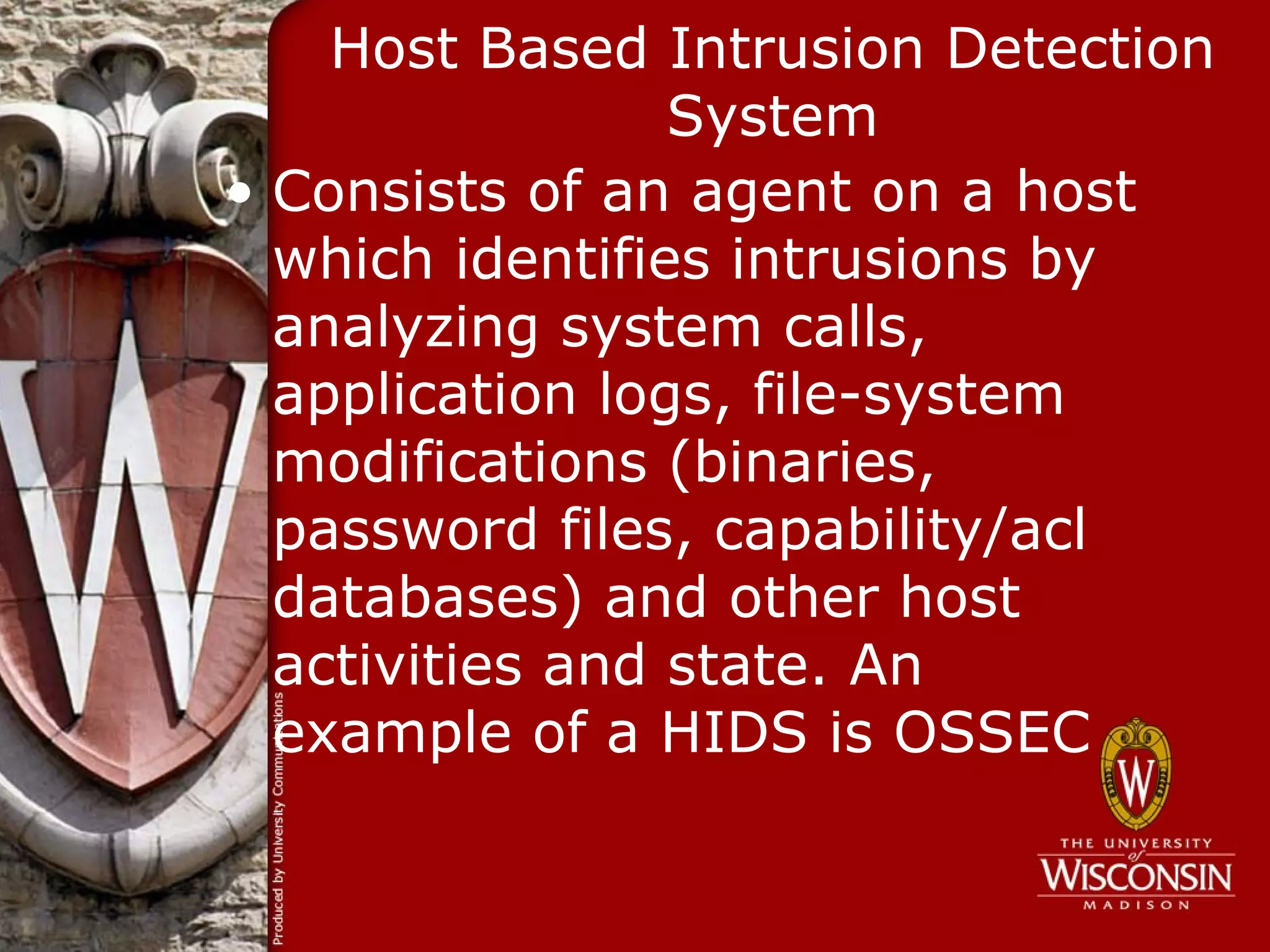 Host Based Intrusion Detection
                 System
• Consists of an agent on a host
  which identifies intrusions by
  analyzing system calls,
  application logs, file-system
  modifications (binaries,
  password files, capability/acl
  databases) and other host
  activities and state. An
  example of a HIDS is OSSEC
 