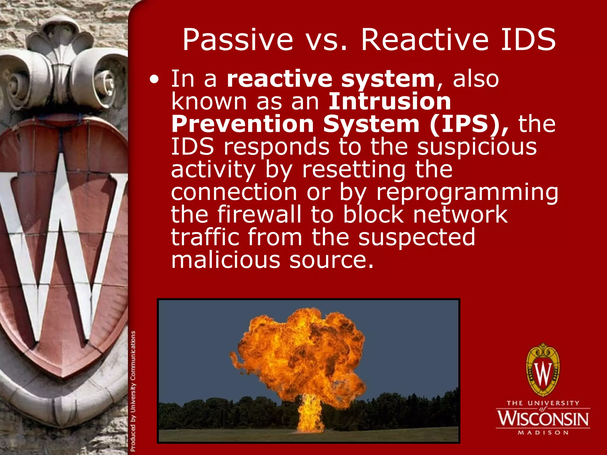 Passive vs. Reactive IDS
• In a reactive system, also
  known as an Intrusion
  Prevention System (IPS), the
  IDS responds to the suspicious
  activity by resetting the
  connection or by reprogramming
  the firewall to block network
  traffic from the suspected
  malicious source.
 