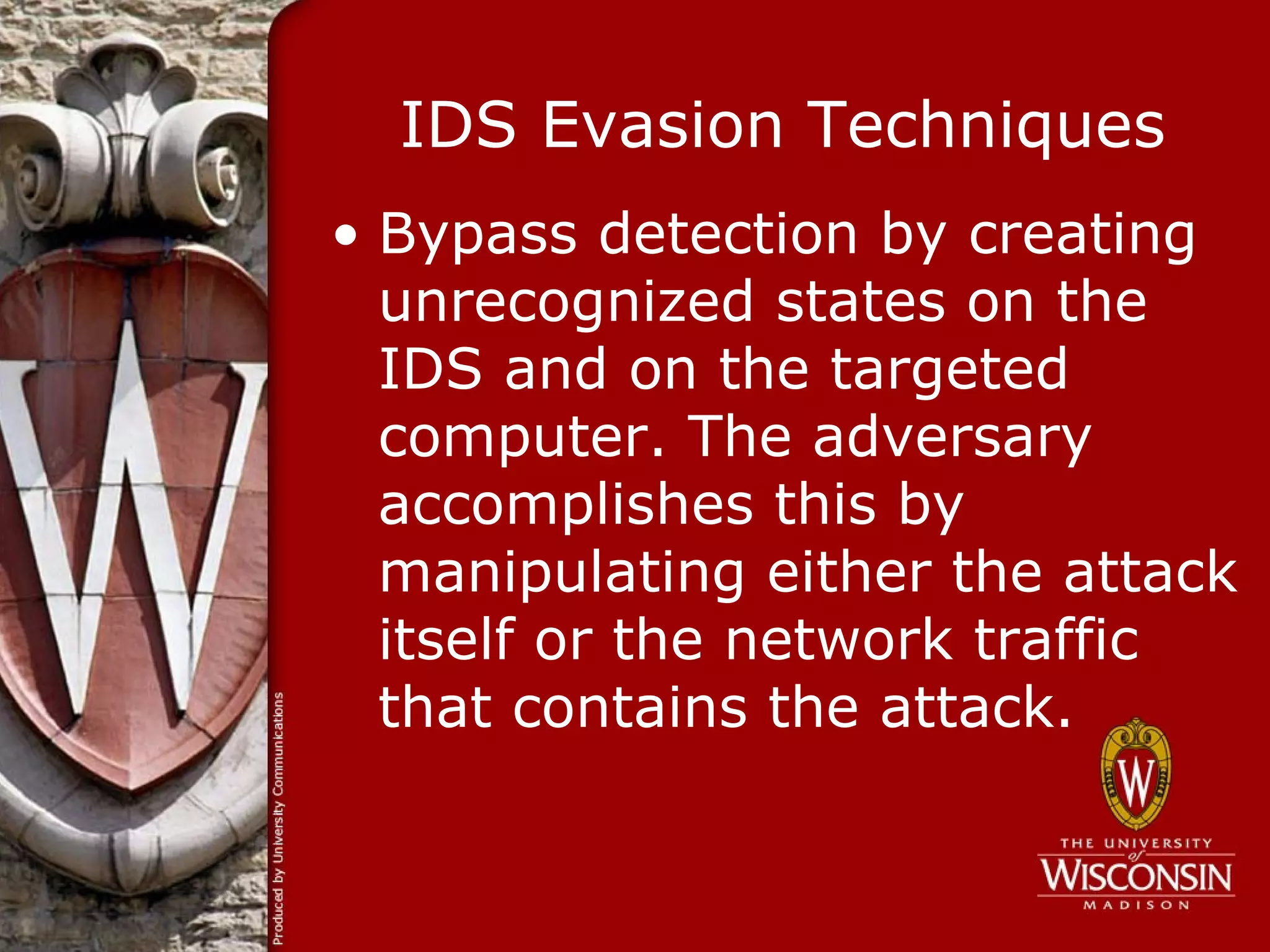 IDS Evasion Techniques
• Bypass detection by creating
  unrecognized states on the
  IDS and on the targeted
  computer. The adversary
  accomplishes this by
  manipulating either the attack
  itself or the network traffic
  that contains the attack.
 