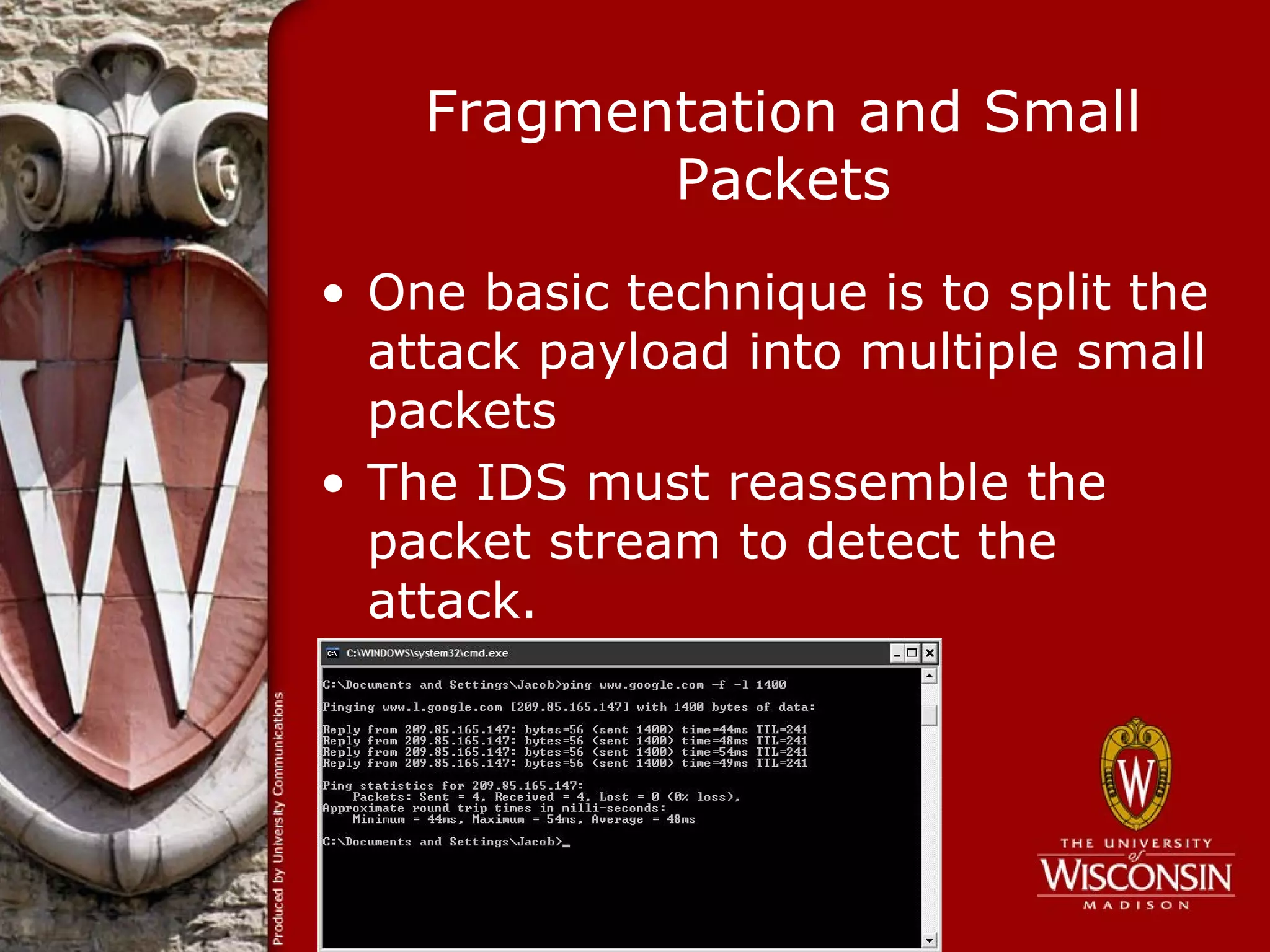 Fragmentation and Small
           Packets
• One basic technique is to split the
  attack payload into multiple small
  packets
• The IDS must reassemble the
  packet stream to detect the
  attack.
 