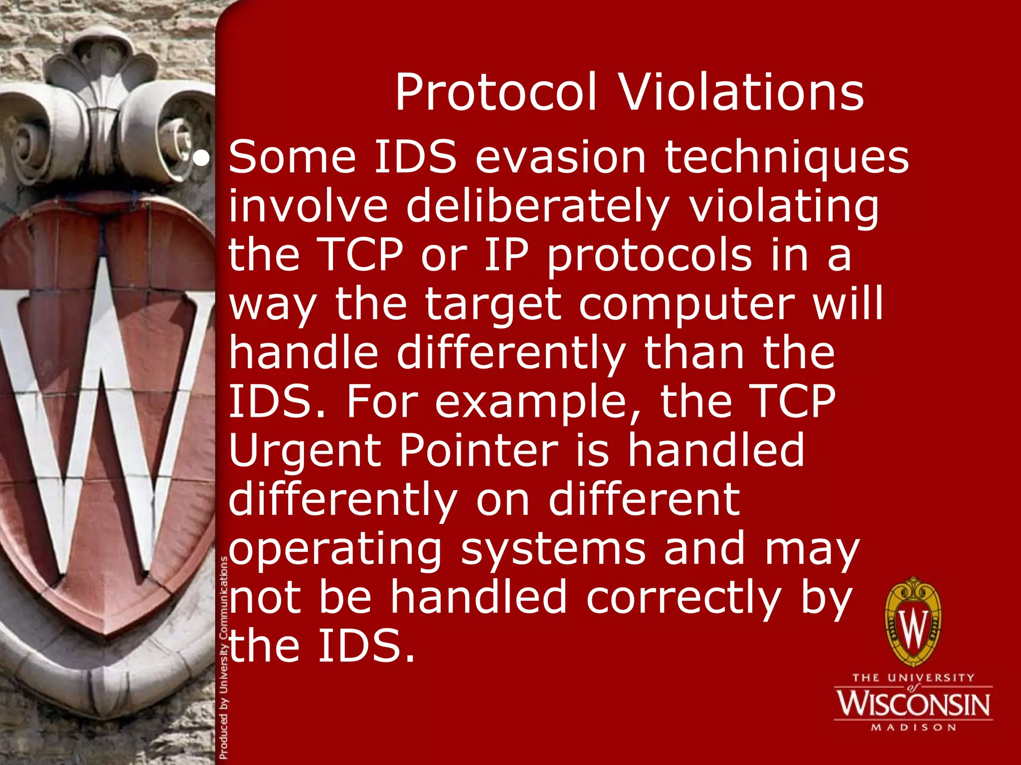 Protocol Violations
• Some IDS evasion techniques
  involve deliberately violating
  the TCP or IP protocols in a
  way the target computer will
  handle differently than the
  IDS. For example, the TCP
  Urgent Pointer is handled
  differently on different
  operating systems and may
  not be handled correctly by
  the IDS.
 