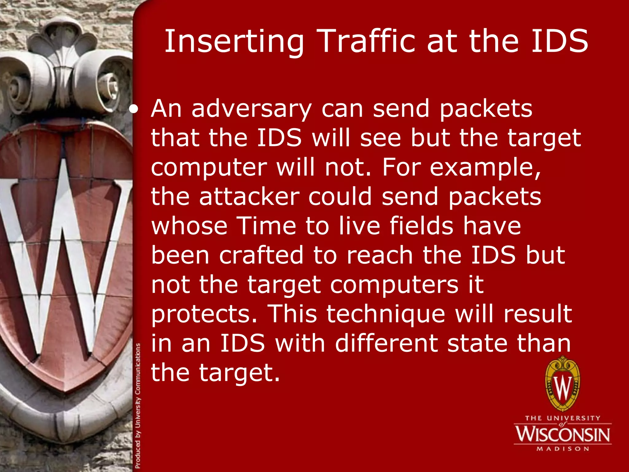 Inserting Traffic at the IDS

• An adversary can send packets
  that the IDS will see but the target
  computer will not. For example,
  the attacker could send packets
  whose Time to live fields have
  been crafted to reach the IDS but
  not the target computers it
  protects. This technique will result
  in an IDS with different state than
  the target.
 