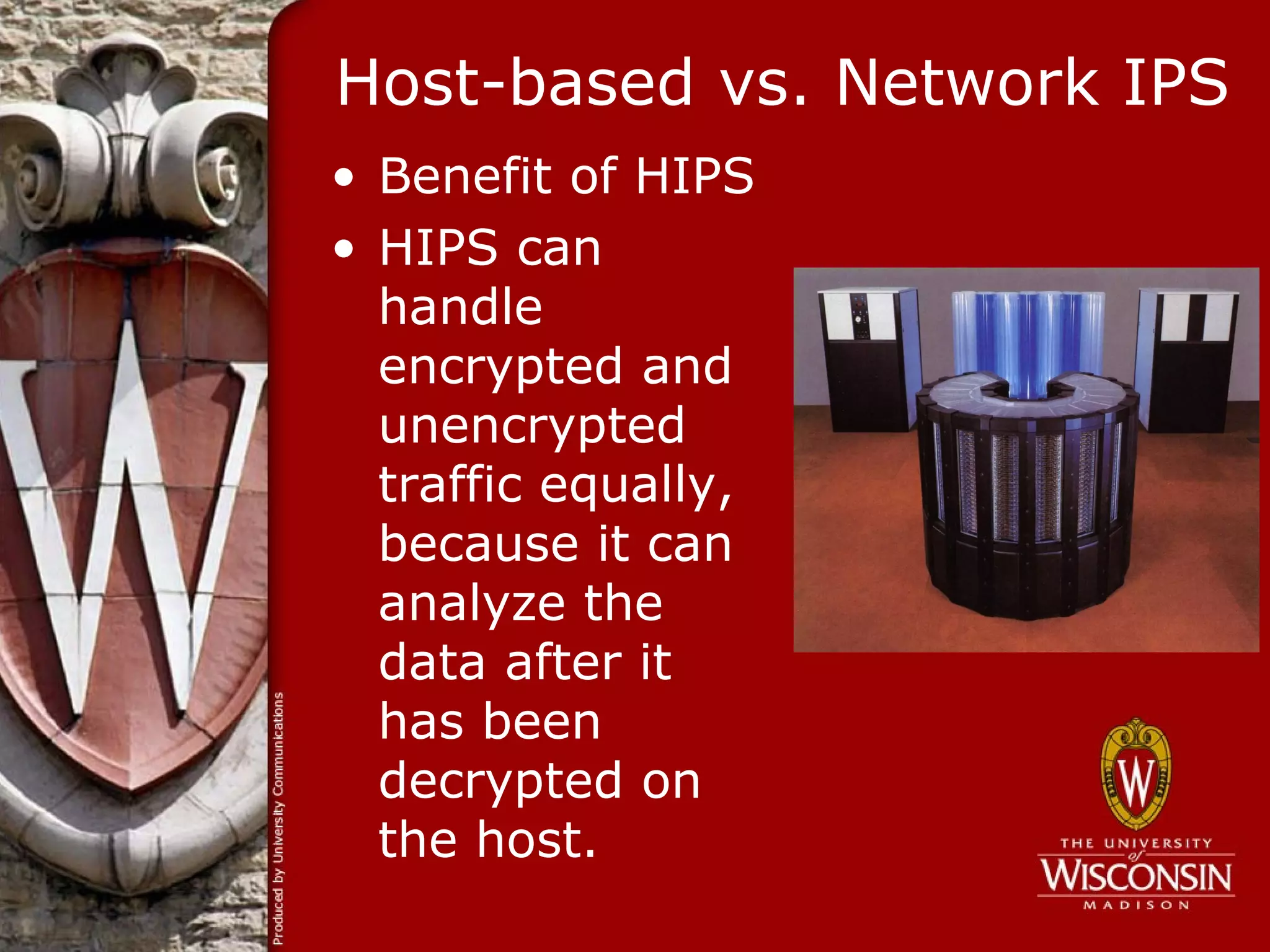 Host-based vs. Network IPS
• Benefit of HIPS
• HIPS can
  handle
  encrypted and
  unencrypted
  traffic equally,
  because it can
  analyze the
  data after it
  has been
  decrypted on
  the host.
 