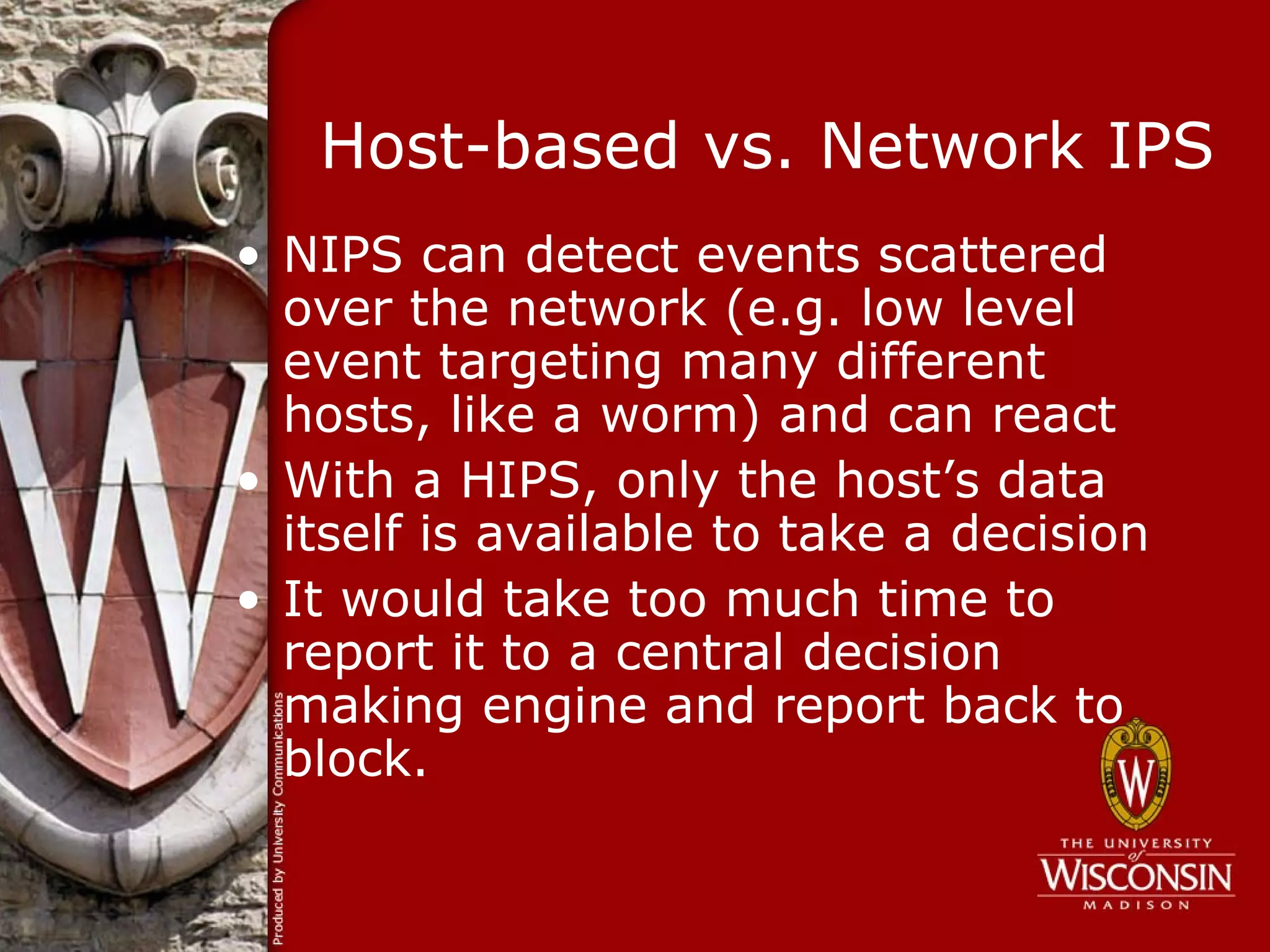 Host-based vs. Network IPS
• NIPS can detect events scattered
  over the network (e.g. low level
  event targeting many different
  hosts, like a worm) and can react
• With a HIPS, only the host’s data
  itself is available to take a decision
• It would take too much time to
  report it to a central decision
  making engine and report back to
  block.
 
